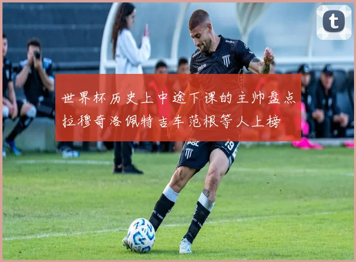 世界杯历史上中途下课的主帅盘点拉穆奇洛佩特吉车范根等人上榜