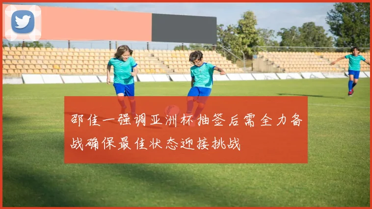 邵佳一强调亚洲杯抽签后需全力备战确保最佳状态迎接挑战