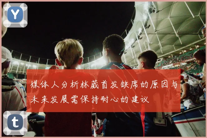 媒体人分析林葳首发缺席的原因与未来发展需保持耐心的建议