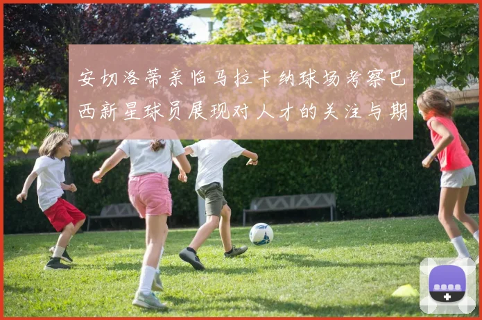 安切洛蒂亲临马拉卡纳球场考察巴西新星球员展现对人才的关注与期待