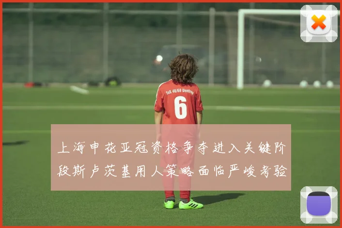 上海申花亚冠资格争夺进入关键阶段斯卢茨基用人策略面临严峻考验