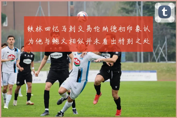 铁林回忆马刺交易伦纳德初印象认为他与鲍文相似并未看出特别之处