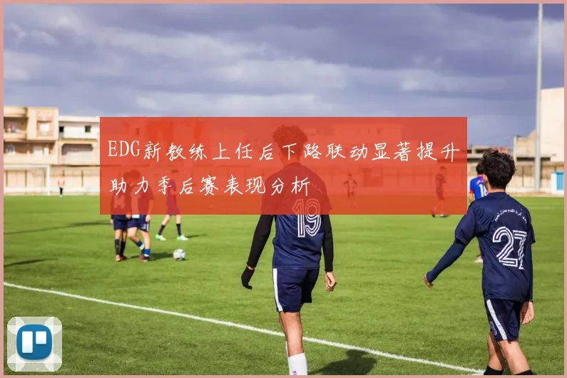 EDG新教练上任后下路联动显著提升助力季后赛表现分析
