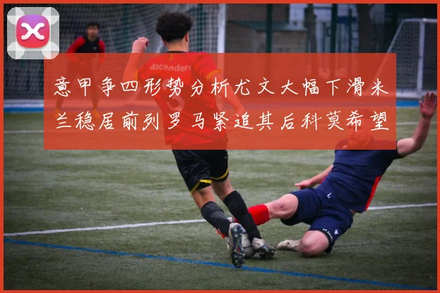 意甲争四形势分析尤文大幅下滑米兰稳居前列罗马紧追其后科莫希望渺茫