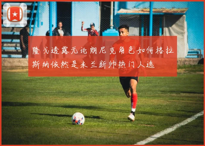 隆戈透露无论朗尼克角色如何格拉斯纳依然是米兰新帅热门人选