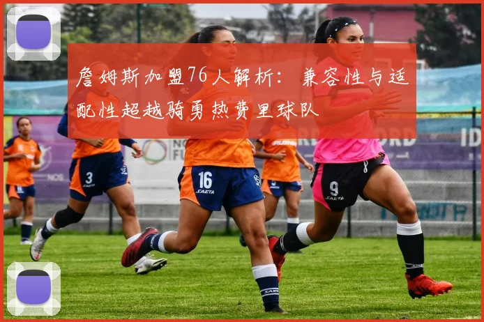 詹姆斯加盟76人解析：兼容性与适配性超越骑勇热费里球队