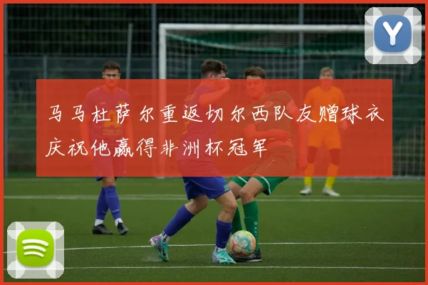 马马杜萨尔重返切尔西队友赠球衣庆祝他赢得非洲杯冠军