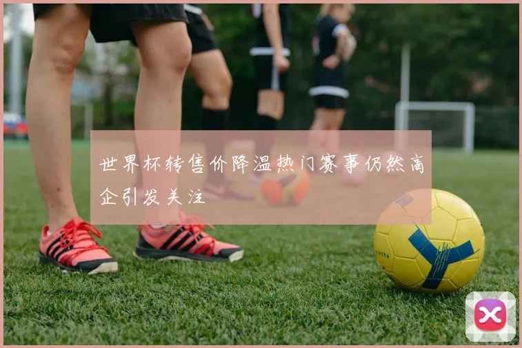 世界杯转售价降温热门赛事仍然高企引发关注
