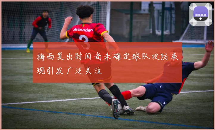 梅西复出时间尚未确定球队攻防表现引发广泛关注