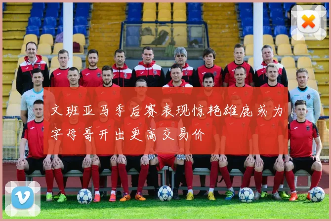 文班亚马季后赛表现惊艳雄鹿或为字母哥开出更高交易价