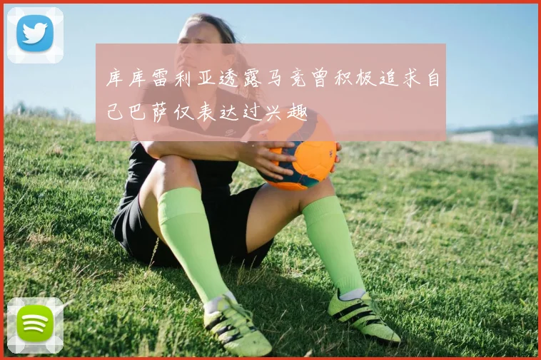 库库雷利亚透露马竞曾积极追求自己巴萨仅表达过兴趣