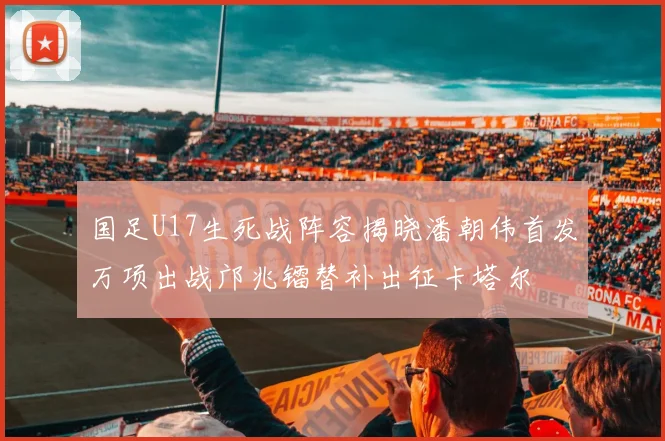 国足U17生死战阵容揭晓潘朝伟首发万项出战邝兆镭替补出征卡塔尔