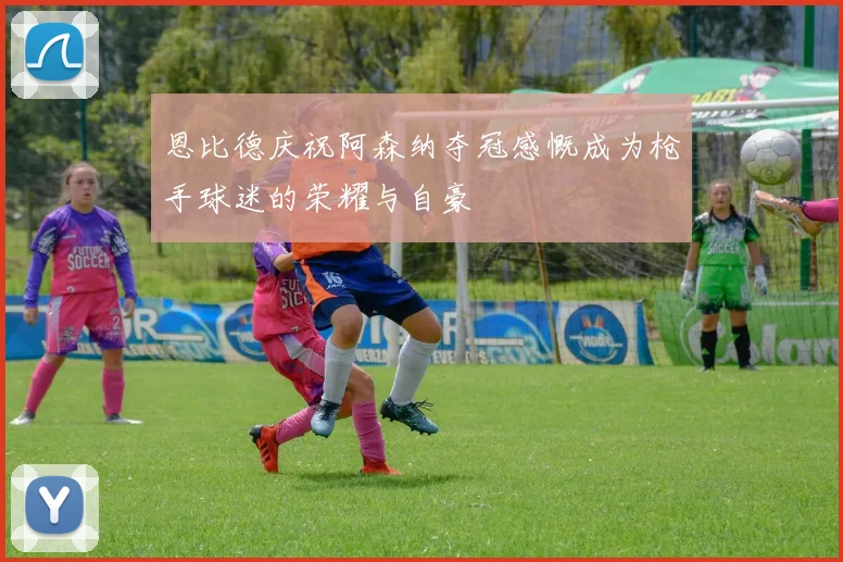 恩比德庆祝阿森纳夺冠感慨成为枪手球迷的荣耀与自豪