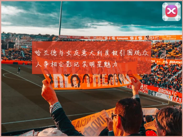 哈兰德与女友意大利度假引围观众人争相合影记录明星魅力