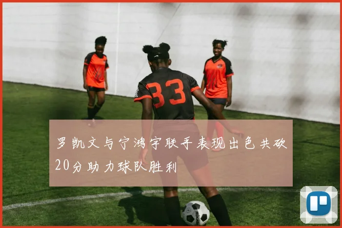 罗凯文与宁鸿宇联手表现出色共砍20分助力球队胜利