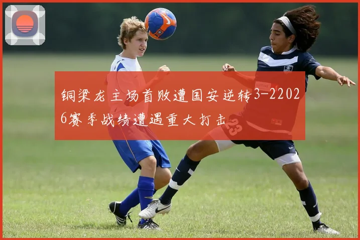 铜梁龙主场首败遭国安逆转3-22026赛季战绩遭遇重大打击