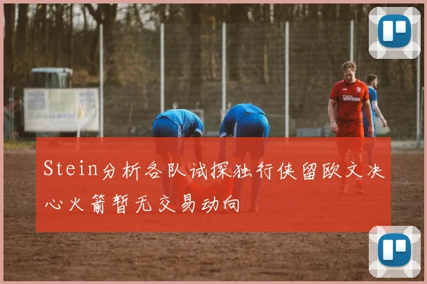 Stein分析各队试探独行侠留欧文决心火箭暂无交易动向