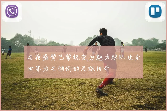 名宿盛赞巴黎蜕变为魅力球队让全世界为之倾倒的足球传奇