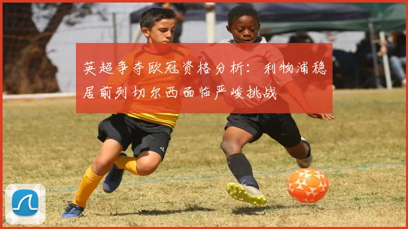 英超争夺欧冠资格分析:利物浦稳居前列切尔西面临严峻挑战