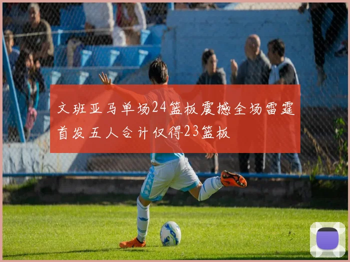 文班亚马单场24篮板震撼全场雷霆首发五人合计仅得23篮板