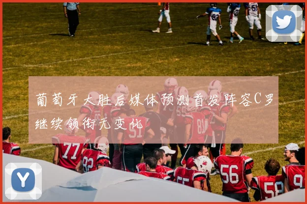 葡萄牙大胜后媒体预测首发阵容C罗继续领衔无变化