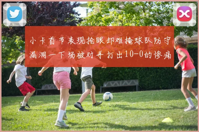 小卡首节表现抢眼却难掩球队防守漏洞一下场被对手打出10-0的惨痛局面