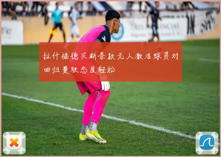 拉什福德买断条款无人激活球员对回归曼联态度轻松