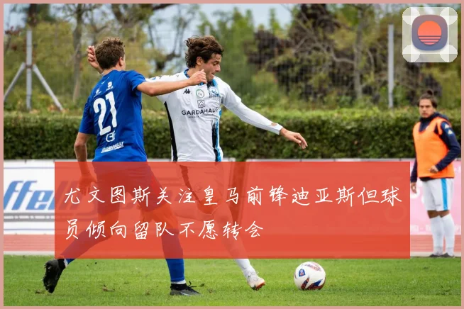尤文图斯关注皇马前锋迪亚斯但球员倾向留队不愿转会