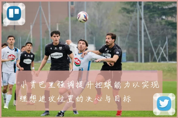 小贾巴里强调提升控球能力以实现理想进攻位置的决心与目标