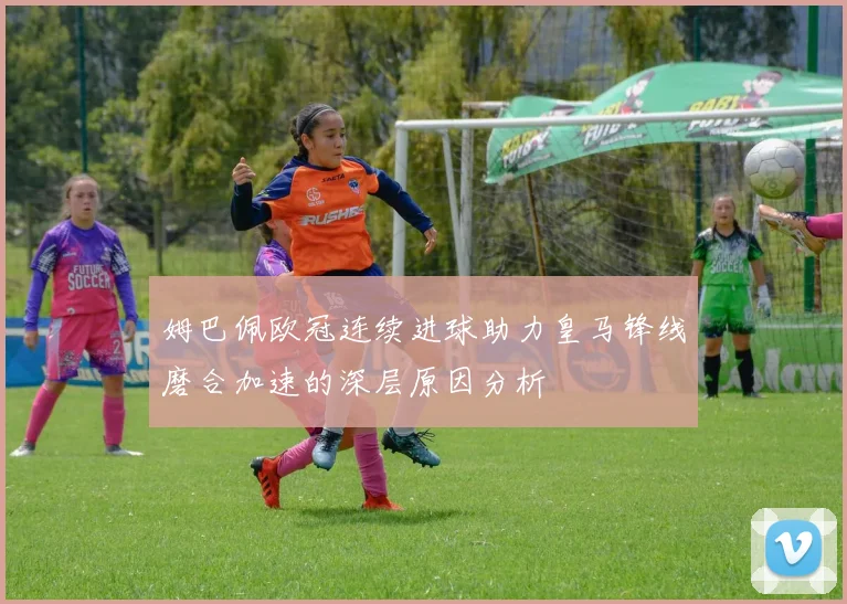 姆巴佩欧冠连续进球助力皇马锋线磨合加速的深层原因分析