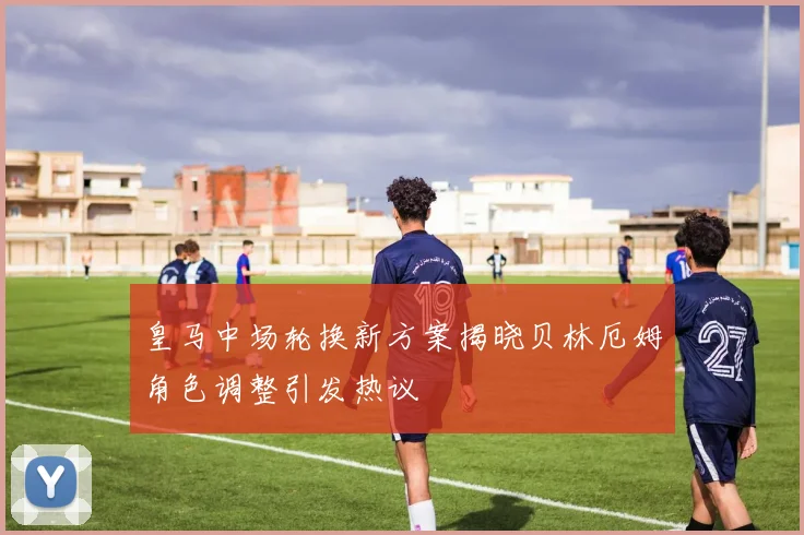 皇马中场轮换新方案揭晓贝林厄姆角色调整引发热议