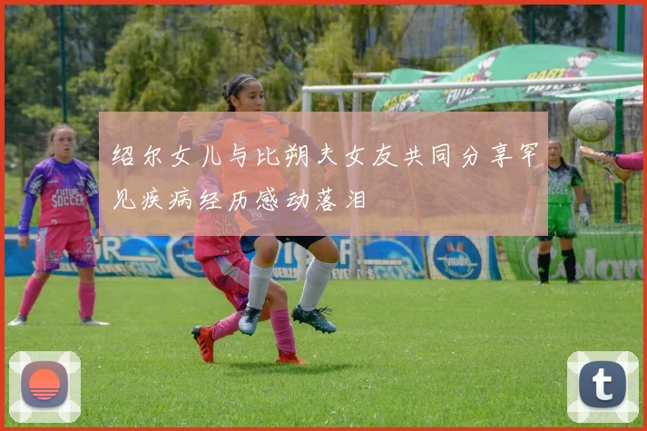 绍尔女儿与比朔夫女友共同分享罕见疾病经历感动落泪